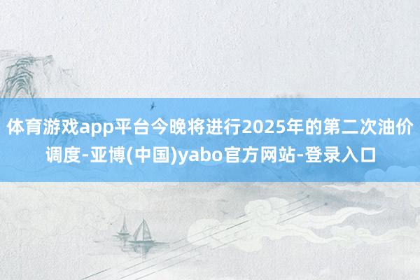 体育游戏app平台今晚将进行2025年的第二次油价调度-亚博(中国)yabo官方网站-登录入口