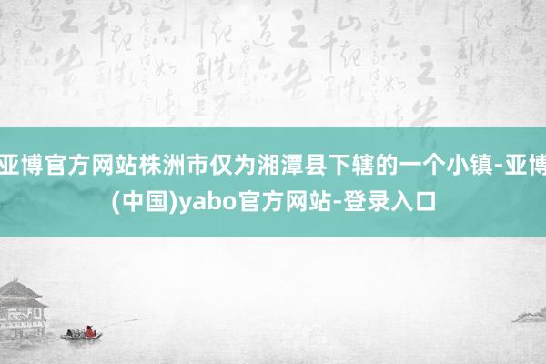 亚博官方网站株洲市仅为湘潭县下辖的一个小镇-亚博(中国)yabo官方网站-登录入口
