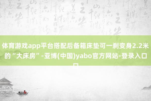 体育游戏app平台搭配后备箱床垫可一刹变身2.2米的“大床房”-亚博(中国)yabo官方网站-登录入口