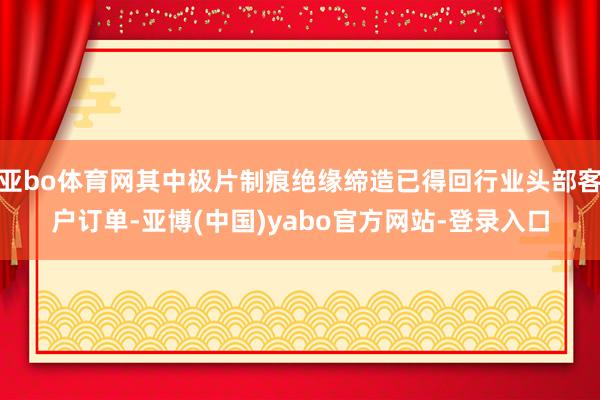 亚bo体育网其中极片制痕绝缘缔造已得回行业头部客户订单-亚博(中国)yabo官方网站-登录入口