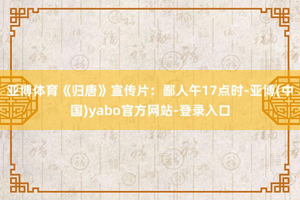亚博体育《归唐》宣传片：鄙人午17点时-亚博(中国)yabo官方网站-登录入口
