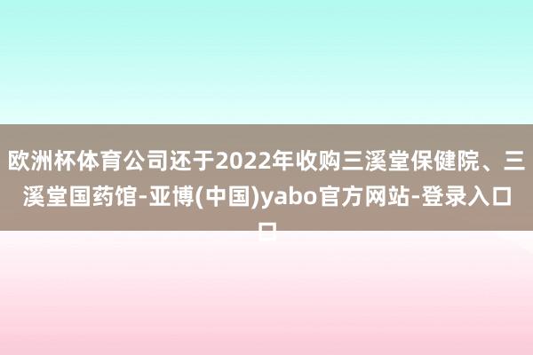 欧洲杯体育公司还于2022年收购三溪堂保健院、三溪堂国药馆-亚博(中国)yabo官方网站-登录入口