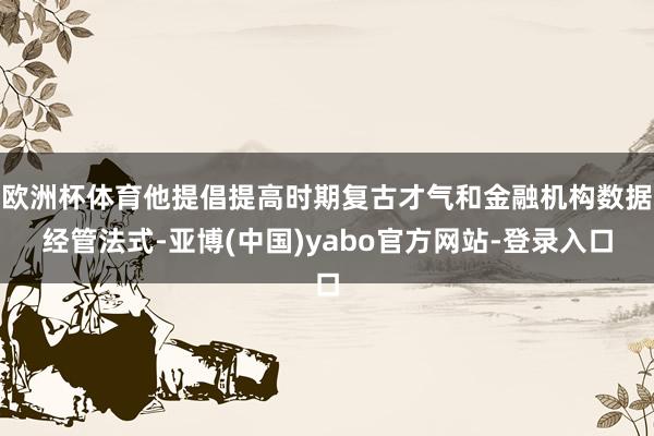 欧洲杯体育他提倡提高时期复古才气和金融机构数据经管法式-亚博(中国)yabo官方网站-登录入口
