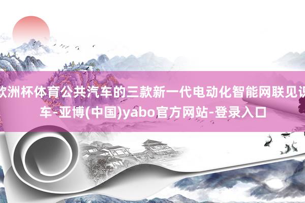 欧洲杯体育公共汽车的三款新一代电动化智能网联见识车-亚博(中国)yabo官方网站-登录入口