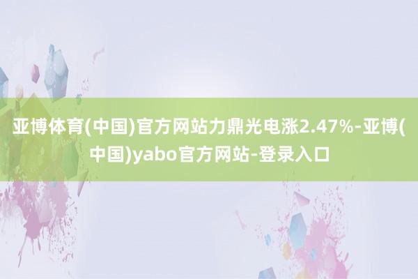 亚博体育(中国)官方网站力鼎光电涨2.47%-亚博(中国)yabo官方网站-登录入口