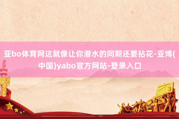 亚bo体育网这就像让你潜水的同期还要拈花-亚博(中国)yabo官方网站-登录入口
