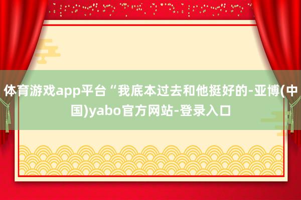 体育游戏app平台“我底本过去和他挺好的-亚博(中国)yabo官方网站-登录入口