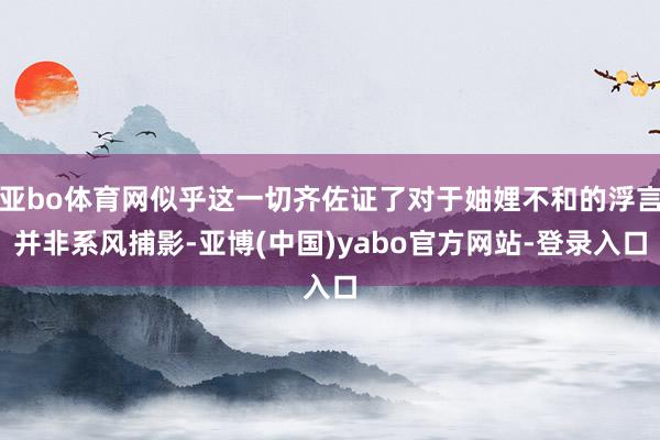 亚bo体育网似乎这一切齐佐证了对于妯娌不和的浮言并非系风捕影-亚博(中国)yabo官方网站-登录入口