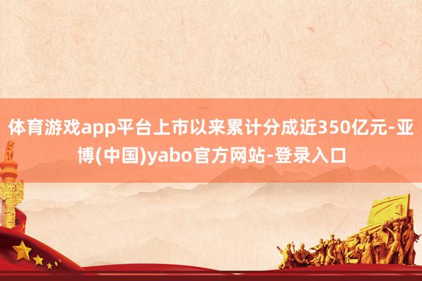 体育游戏app平台上市以来累计分成近350亿元-亚博(中国)yabo官方网站-登录入口