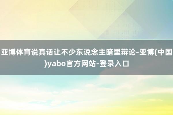 亚博体育说真话让不少东说念主暗里辩论-亚博(中国)yabo官方网站-登录入口