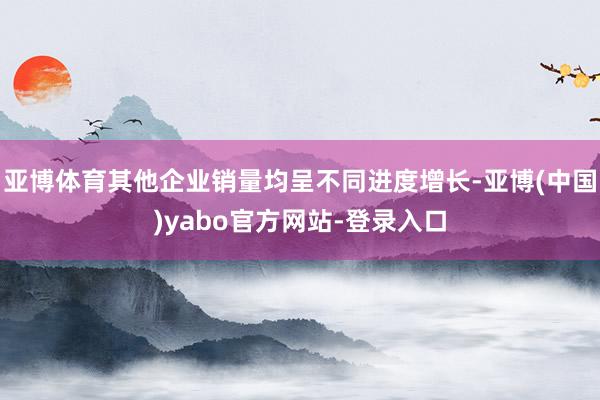 亚博体育其他企业销量均呈不同进度增长-亚博(中国)yabo官方网站-登录入口