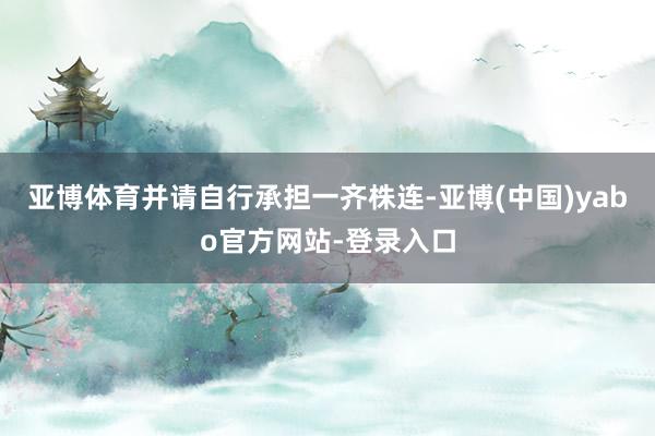亚博体育并请自行承担一齐株连-亚博(中国)yabo官方网站-登录入口