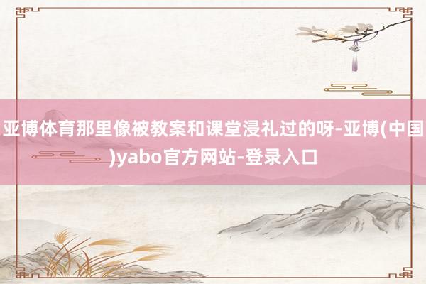 亚博体育那里像被教案和课堂浸礼过的呀-亚博(中国)yabo官方网站-登录入口