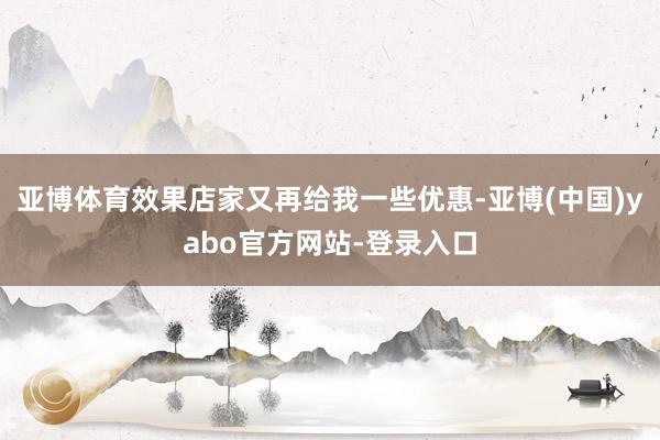 亚博体育效果店家又再给我一些优惠-亚博(中国)yabo官方网站-登录入口