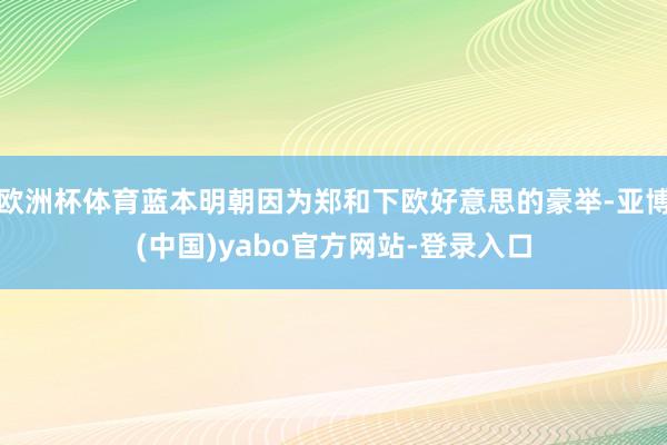 欧洲杯体育蓝本明朝因为郑和下欧好意思的豪举-亚博(中国)yabo官方网站-登录入口