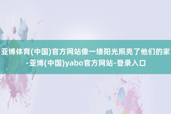 亚博体育(中国)官方网站像一缕阳光照亮了他们的家-亚博(中国)yabo官方网站-登录入口