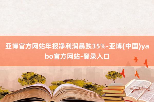 亚博官方网站年报净利润暴跌35%-亚博(中国)yabo官方网站-登录入口