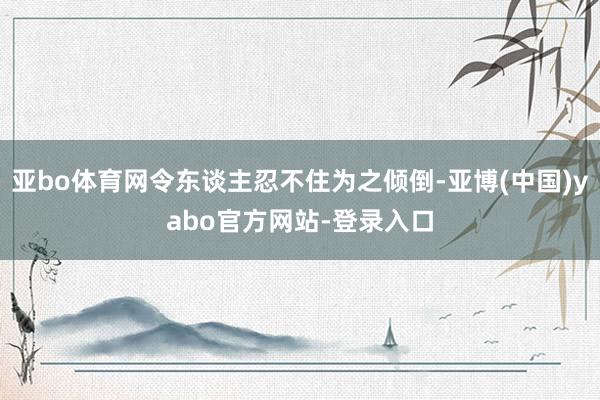 亚bo体育网令东谈主忍不住为之倾倒-亚博(中国)yabo官方网站-登录入口