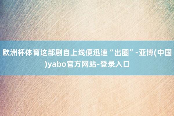 欧洲杯体育这部剧自上线便迅速“出圈”-亚博(中国)yabo官方网站-登录入口