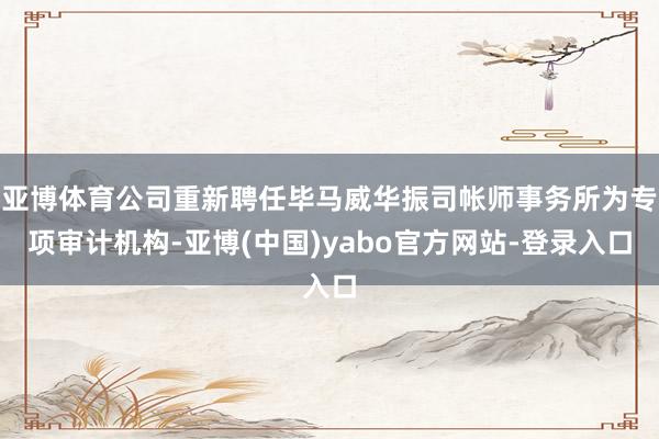 亚博体育公司重新聘任毕马威华振司帐师事务所为专项审计机构-亚博(中国)yabo官方网站-登录入口