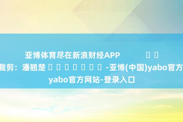 亚博体育尽在新浪财经APP            						职守裁剪：潘翘楚 							-亚博(中国)yabo官方网站-登录入口