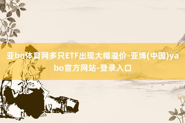 亚bo体育网多只ETF出现大幅溢价-亚博(中国)yabo官方网站-登录入口