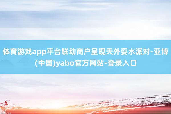 体育游戏app平台联动商户呈现天外耍水派对-亚博(中国)yabo官方网站-登录入口