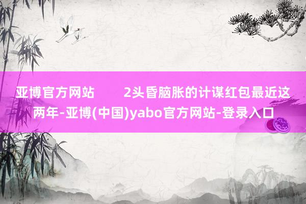 亚博官方网站        2头昏脑胀的计谋红包最近这两年-亚博(中国)yabo官方网站-登录入口