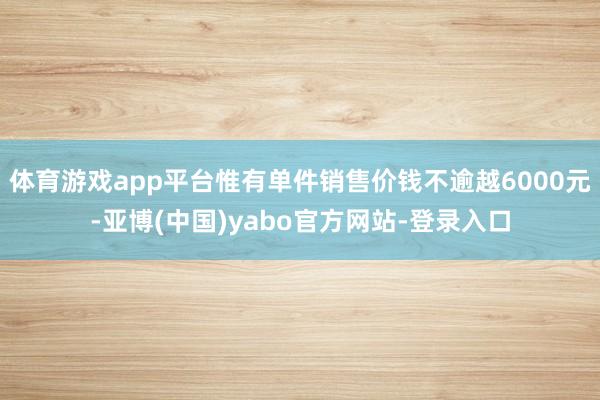 体育游戏app平台惟有单件销售价钱不逾越6000元-亚博(中国)yabo官方网站-登录入口