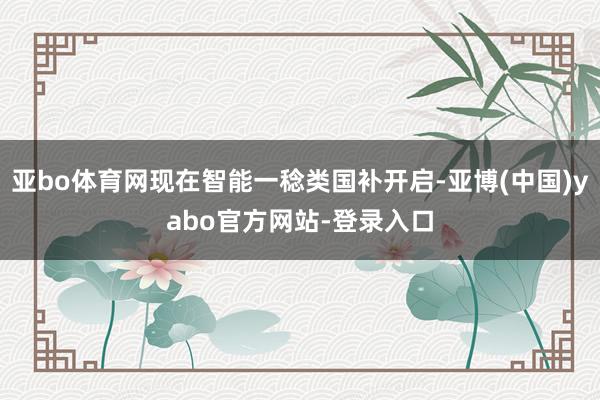 亚bo体育网现在智能一稔类国补开启-亚博(中国)yabo官方网站-登录入口