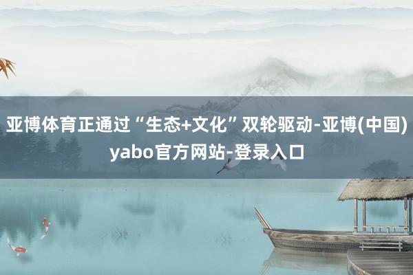 亚博体育正通过“生态+文化”双轮驱动-亚博(中国)yabo官方网站-登录入口