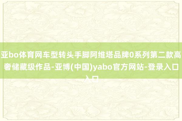 亚bo体育网车型转头手脚阿维塔品牌0系列第二款高奢储藏级作品-亚博(中国)yabo官方网站-登录入口
