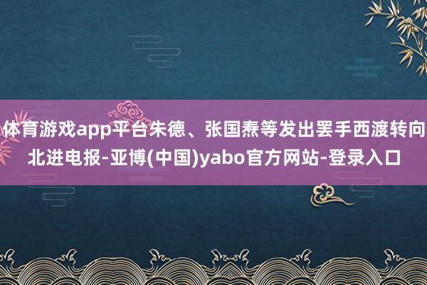 体育游戏app平台朱德、张国焘等发出罢手西渡转向北进电报-亚博(中国)yabo官方网站-登录入口