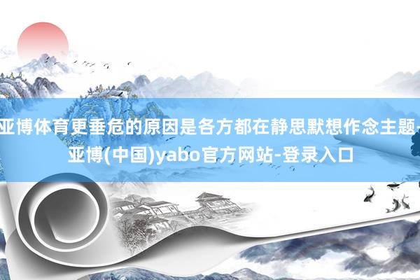 亚博体育更垂危的原因是各方都在静思默想作念主题-亚博(中国)yabo官方网站-登录入口