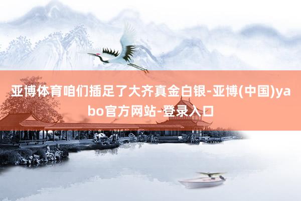亚博体育咱们插足了大齐真金白银-亚博(中国)yabo官方网站-登录入口