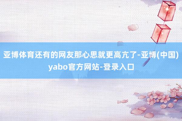 亚博体育还有的网友那心思就更高亢了-亚博(中国)yabo官方网站-登录入口