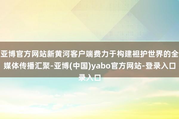 亚博官方网站新黄河客户端费力于构建袒护世界的全媒体传播汇聚-亚博(中国)yabo官方网站-登录入口