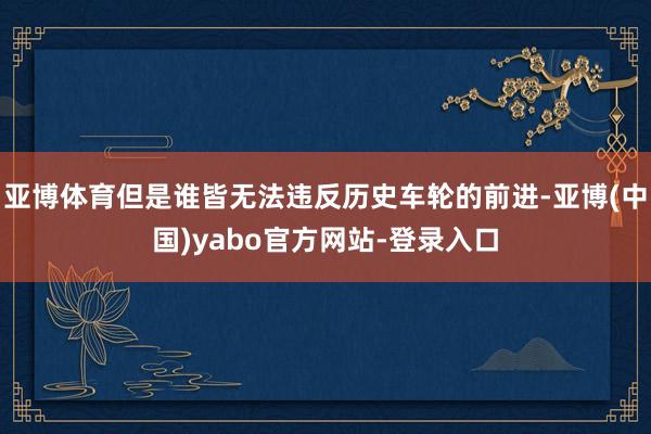 亚博体育但是谁皆无法违反历史车轮的前进-亚博(中国)yabo官方网站-登录入口