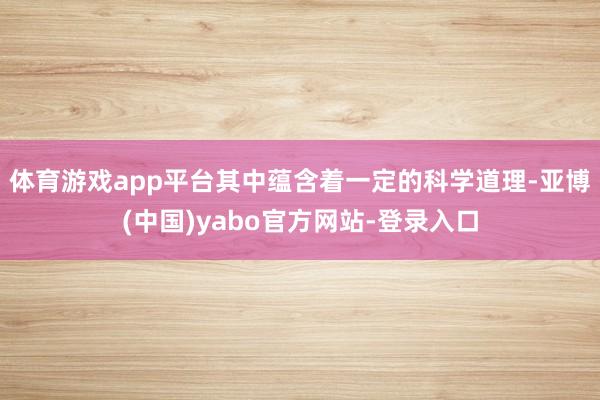 体育游戏app平台其中蕴含着一定的科学道理-亚博(中国)yabo官方网站-登录入口