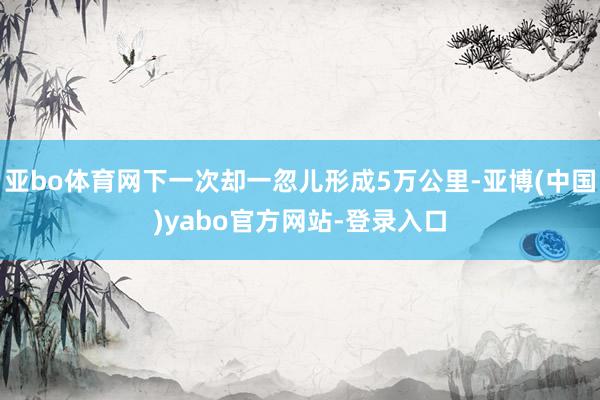 亚bo体育网下一次却一忽儿形成5万公里-亚博(中国)yabo官方网站-登录入口