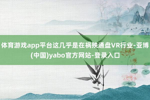 体育游戏app平台这几乎是在祸殃通盘VR行业-亚博(中国)yabo官方网站-登录入口