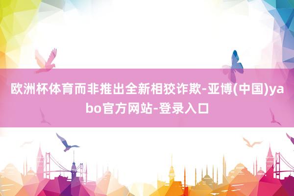 欧洲杯体育而非推出全新相狡诈欺-亚博(中国)yabo官方网站-登录入口