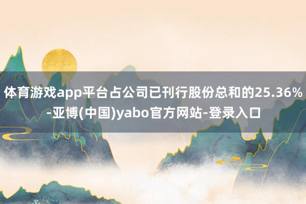 体育游戏app平台占公司已刊行股份总和的25.36%-亚博(中国)yabo官方网站-登录入口