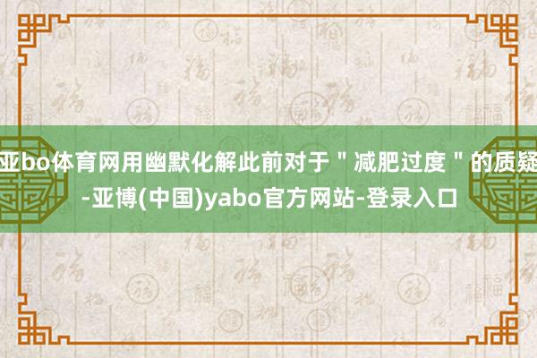 亚bo体育网用幽默化解此前对于＂减肥过度＂的质疑-亚博(中国)yabo官方网站-登录入口