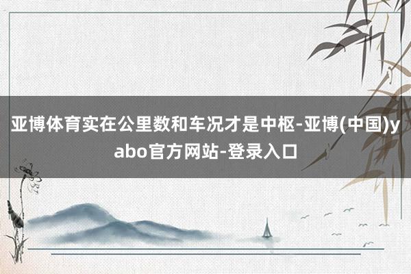 亚博体育实在公里数和车况才是中枢-亚博(中国)yabo官方网站-登录入口
