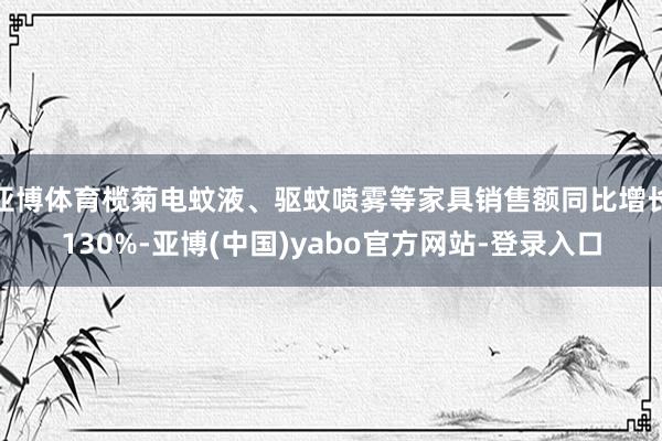 亚博体育榄菊电蚊液、驱蚊喷雾等家具销售额同比增长130%-亚博(中国)yabo官方网站-登录入口