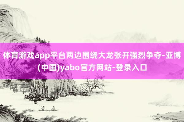 体育游戏app平台两边围绕大龙张开强烈争夺-亚博(中国)yabo官方网站-登录入口