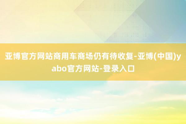 亚博官方网站商用车商场仍有待收复-亚博(中国)yabo官方网站-登录入口