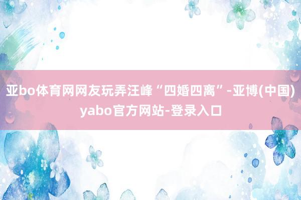 亚bo体育网网友玩弄汪峰“四婚四离”-亚博(中国)yabo官方网站-登录入口