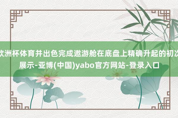 欧洲杯体育并出色完成遨游舱在底盘上精确升起的初次展示-亚博(中国)yabo官方网站-登录入口